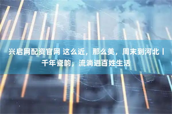 兴启网配资官网 这么近，那么美，周末到河北丨千年瓷韵，流淌进百姓生活