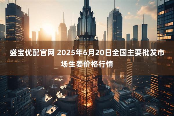 盛宝优配官网 2025年6月20日全国主要批发市场生姜价格行情