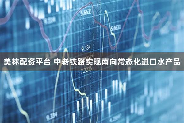 美林配资平台 中老铁路实现南向常态化进口水产品