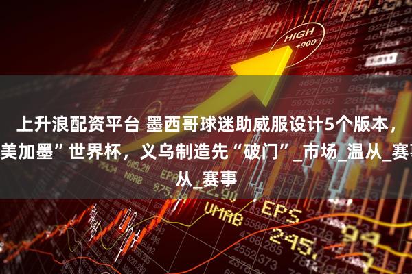 上升浪配资平台 墨西哥球迷助威服设计5个版本，“美加墨”世界杯，义乌制造先“破门”_市场_温从_赛事