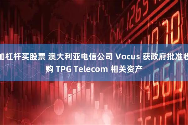 加杠杆买股票 澳大利亚电信公司 Vocus 获政府批准收购 TPG Telecom 相关资产