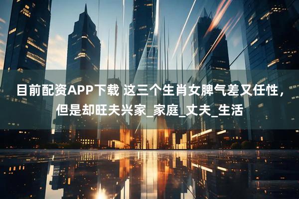 目前配资APP下载 这三个生肖女脾气差又任性，但是却旺夫兴家_家庭_丈夫_生活