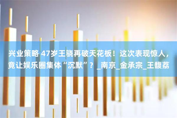 兴业策略 47岁王骁再破天花板！这次表现惊人，竟让娱乐圈集体“沉默”？_南京_金承宗_王馥荔