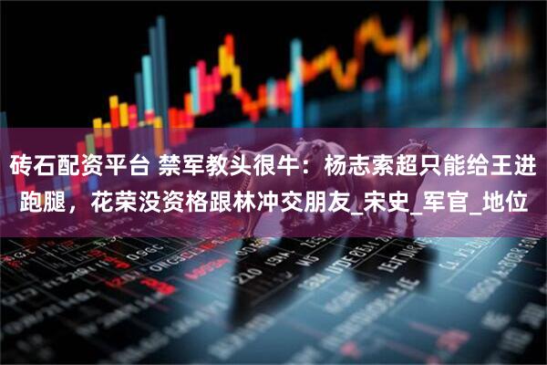 砖石配资平台 禁军教头很牛：杨志索超只能给王进跑腿，花荣没资格跟林冲交朋友_宋史_军官_地位