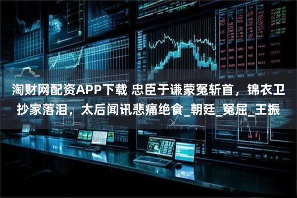 淘财网配资APP下载 忠臣于谦蒙冤斩首,锦衣卫抄家落泪,太后闻讯悲痛绝食_朝廷_冤屈_王振