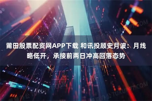 莆田股票配资网APP下载 和讯投顾史月波：月线略低开，承接前两日冲高回落态势