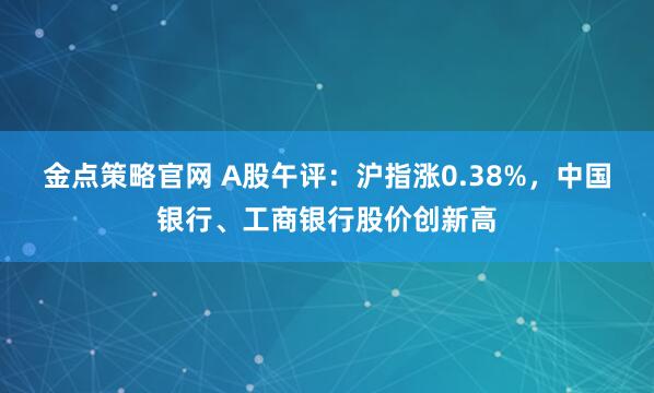 金点策略官网 A股午评：沪指涨0.38%，中国银行、工商银行股价创新高