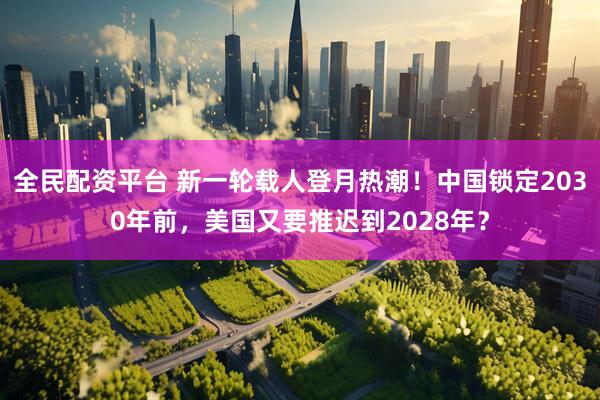 全民配资平台 新一轮载人登月热潮！中国锁定2030年前，美国又要推迟到2028年？