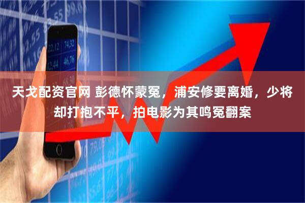 天戈配资官网 彭德怀蒙冤，浦安修要离婚，少将却打抱不平，拍电影为其鸣冤翻案