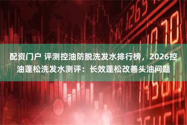 配资门户 评测控油防脱洗发水排行榜，2026控油蓬松洗发水测评：长效蓬松改善头油问题