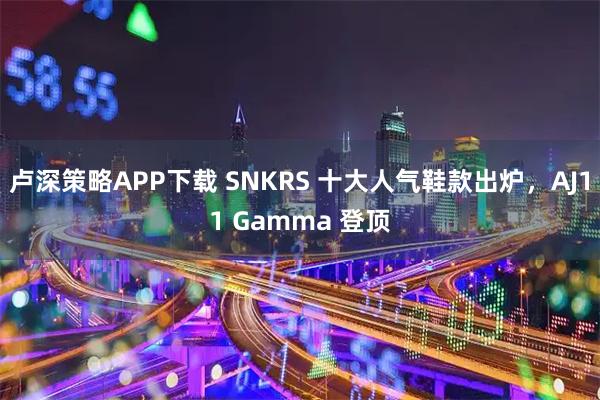 卢深策略APP下载 SNKRS 十大人气鞋款出炉，AJ11 Gamma 登顶