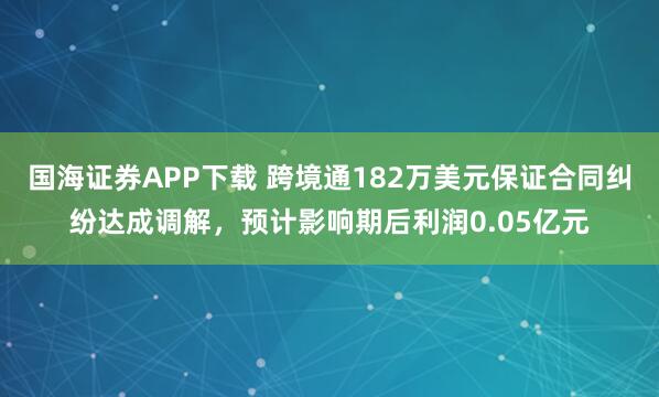 国海证券APP下载 跨境通182万美元保证合同纠纷达成调解，预计影响期后利润0.05亿元