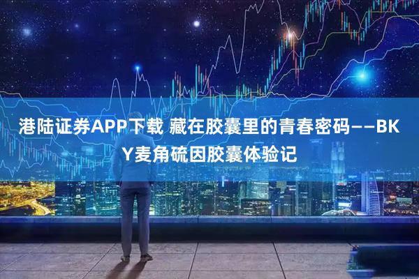 港陆证券APP下载 藏在胶囊里的青春密码——BKY麦角硫因胶囊体验记