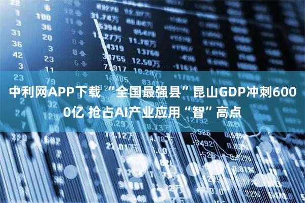 中利网APP下载 “全国最强县”昆山GDP冲刺6000亿 抢占AI产业应用“智”高点