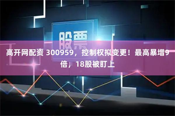 高开网配资 300959，控制权拟变更！最高暴增9倍，18股被盯上