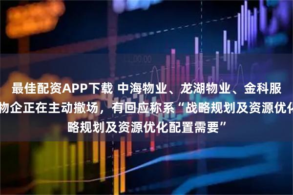 最佳配资APP下载 中海物业、龙湖物业、金科服务  超10家物企正在主动撤场，有回应称系“战略规划及资源优化配置需要”