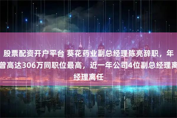 股票配资开户平台 葵花药业副总经理陈亮辞职，年薪曾高达306万同职位最高，近一年公司4位副总经理离任