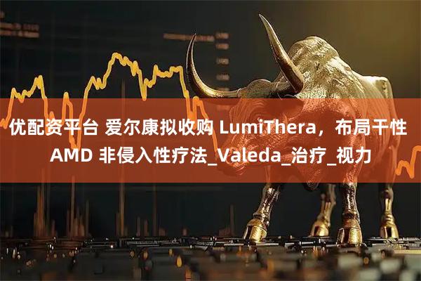 优配资平台 爱尔康拟收购 LumiThera，布局干性 AMD 非侵入性疗法_Valeda_治疗_视力