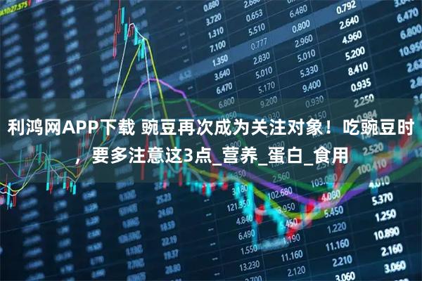 利鸿网APP下载 豌豆再次成为关注对象！吃豌豆时，要多注意这3点_营养_蛋白_食用