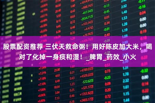 股票配资推荐 三伏天救命粥！用好陈皮加大米，喝对了化掉一身痰和湿！_脾胃_药效_小火