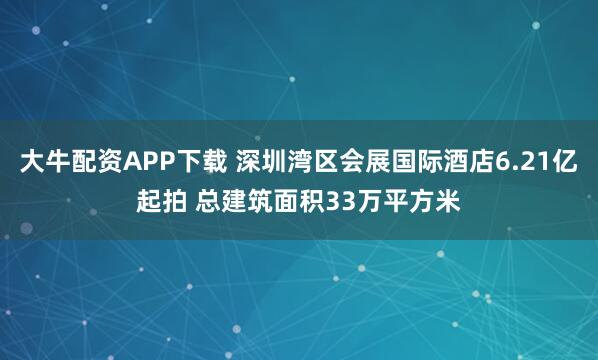 大牛配资APP下载 深圳湾区会展国际酒店6.21亿起拍 总建筑面积33万平方米
