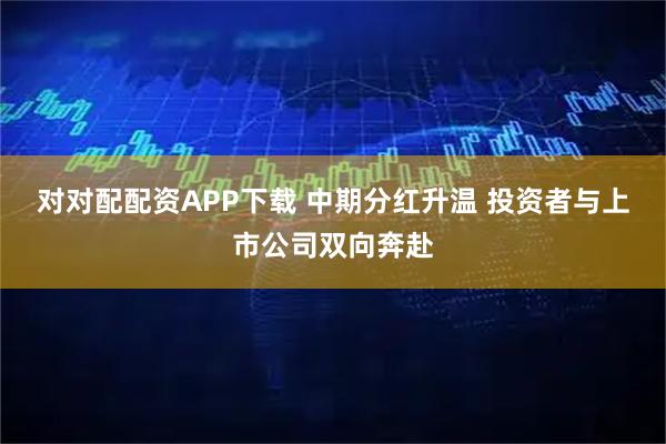 对对配配资APP下载 中期分红升温 投资者与上市公司双向奔赴