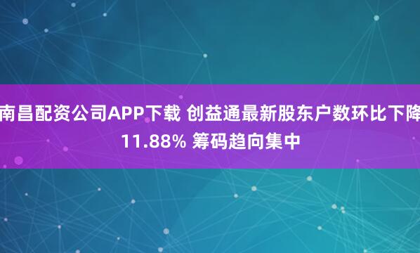 南昌配资公司APP下载 创益通最新股东户数环比下降11.88% 筹码趋向集中