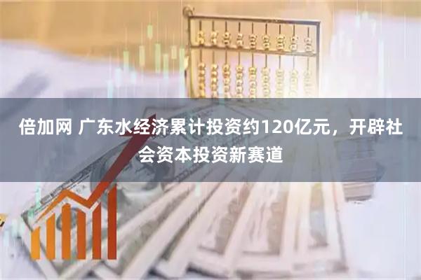 倍加网 广东水经济累计投资约120亿元，开辟社会资本投资新赛道