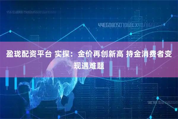 盈珑配资平台 实探：金价再创新高 持金消费者变现遇难题